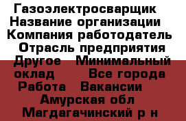 Газоэлектросварщик › Название организации ­ Компания-работодатель › Отрасль предприятия ­ Другое › Минимальный оклад ­ 1 - Все города Работа » Вакансии   . Амурская обл.,Магдагачинский р-н